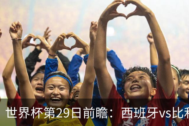 世界杯第29日前瞻：西班牙vs比利时 矛盾之巅的终极对话