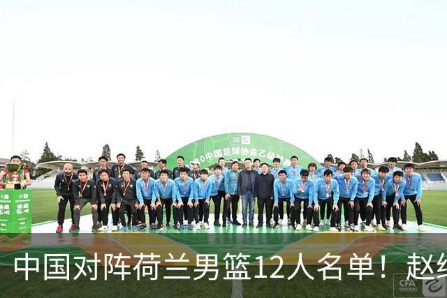 中国对阵荷兰男篮12人名单！赵继伟胡金秋等9人缺席，CCTV5+直播