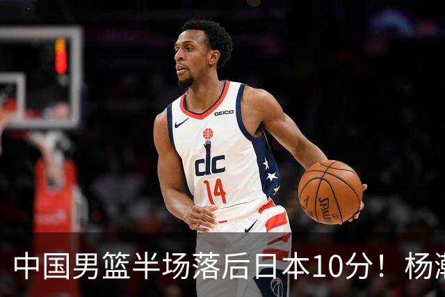 中国男篮半场落后日本10分！杨瀚森5分，胡金秋8分，贺希宁10分
