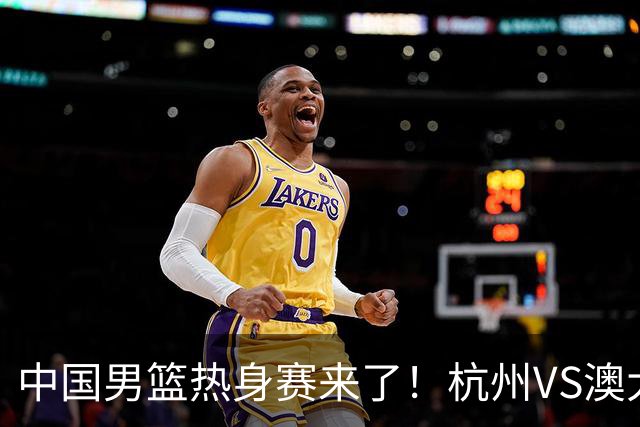 中国男篮热身赛来了！杭州VS澳大利亚 三大平台免费直播 杨瀚森缺席