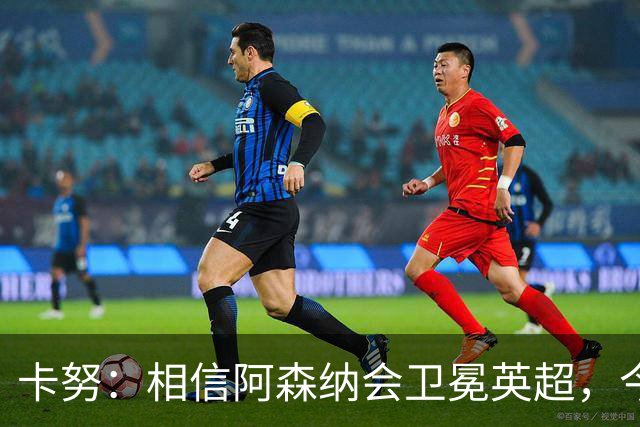 卡努：相信阿森纳会卫冕英超，今年也该轮到枪手夺得欧冠了