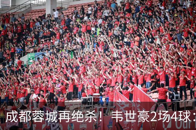 成都蓉城再绝杀！韦世豪2场4球：赛后获前英超锋霸特别认可