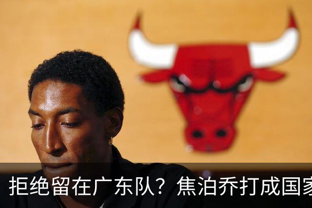 拒绝留在广东队？焦泊乔打成国家队大腿，扯下杜锋最后的蒙羞布！