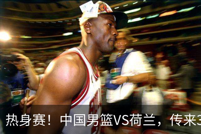 热身赛！中国男篮VS荷兰，传来3好消息和1坏消息，杨瀚森确定出战