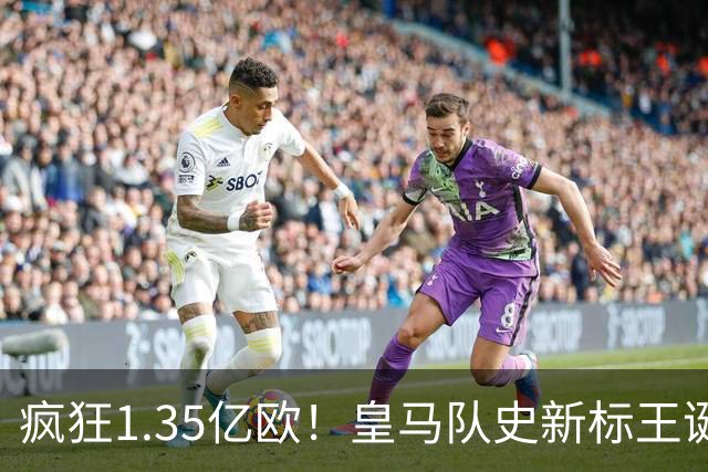 疯狂1.35亿欧！皇马队史新标王诞生：19岁过人王加盟 几小时内官宣