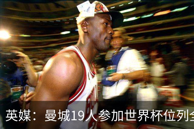 英媒：曼城19人参加世界杯位列全球第一，阿森纳16人位列英超第二