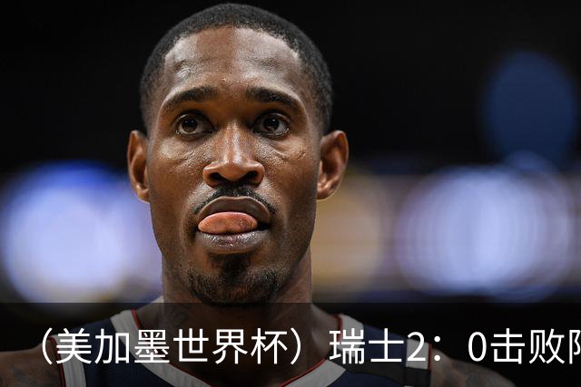 （美加墨世界杯）瑞士2：0击败阿尔及利亚晋级16强