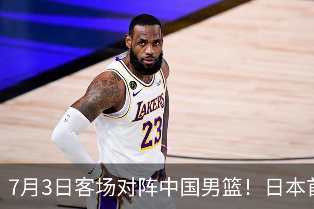 7月3日客场对阵中国男篮！日本首次集结动态曝光 大量新面孔引关注