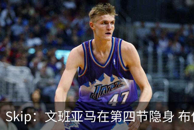 Skip：文班亚马在第四节隐身 布伦森在末节彻底完爆了他